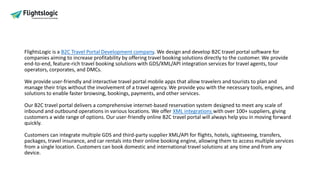 FlightsLogic is a B2C Travel Portal Development company. We design and develop B2C travel portal software for
companies aiming to increase profitability by offering travel booking solutions directly to the customer. We provide
end-to-end, feature-rich travel booking solutions with GDS/XML/API integration services for travel agents, tour
operators, corporates, and DMCs.
We provide user-friendly and interactive travel portal mobile apps that allow travelers and tourists to plan and
manage their trips without the involvement of a travel agency. We provide you with the necessary tools, engines, and
solutions to enable faster browsing, bookings, payments, and other services.
Our B2C travel portal delivers a comprehensive internet-based reservation system designed to meet any scale of
inbound and outbound operations in various locations. We offer XML integrations with over 100+ suppliers, giving
customers a wide range of options. Our user-friendly online B2C travel portal will always help you in moving forward
quickly.
Customers can integrate multiple GDS and third-party supplier XML/API for flights, hotels, sightseeing, transfers,
packages, travel insurance, and car rentals into their online booking engine, allowing them to access multiple services
from a single location. Customers can book domestic and international travel solutions at any time and from any
device.
 