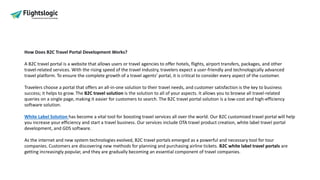 How Does B2C Travel Portal Development Works?
A B2C travel portal is a website that allows users or travel agencies to offer hotels, flights, airport transfers, packages, and other
travel-related services. With the rising speed of the travel industry, travelers expect a user-friendly and technologically advanced
travel platform. To ensure the complete growth of a travel agents’ portal, it is critical to consider every aspect of the customer.
Travelers choose a portal that offers an all-in-one solution to their travel needs, and customer satisfaction is the key to business
success; it helps to grow. The B2C travel solution is the solution to all of your aspects. It allows you to browse all travel-related
queries on a single page, making it easier for customers to search. The B2C travel portal solution is a low-cost and high-efficiency
software solution.
White Label Solution has become a vital tool for boosting travel services all over the world. Our B2C customized travel portal will help
you increase your efficiency and start a travel business. Our services include OTA travel product creation, white label travel portal
development, and GDS software.
As the internet and new system technologies evolved, B2C travel portals emerged as a powerful and necessary tool for tour
companies. Customers are discovering new methods for planning and purchasing airline tickets. B2C white label travel portals are
getting increasingly popular, and they are gradually becoming an essential component of travel companies.
 