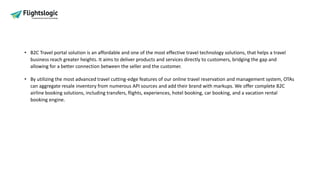 • B2C Travel portal solution is an affordable and one of the most effective travel technology solutions, that helps a travel
business reach greater heights. It aims to deliver products and services directly to customers, bridging the gap and
allowing for a better connection between the seller and the customer.
• By utilizing the most advanced travel cutting-edge features of our online travel reservation and management system, OTAs
can aggregate resale inventory from numerous API sources and add their brand with markups. We offer complete B2C
airline booking solutions, including transfers, flights, experiences, hotel booking, car booking, and a vacation rental
booking engine.
 