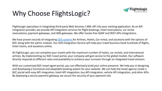 Why Choose FlightsLogic?
FlightsLogic specializes in integrating third-party Web Services / XML API into your existing application. As an API
integration provider, we provide API integration services for flight bookings, hotel reservations, car rental
reservations, payment gateways, and SMS gateways. We offer hassle-free SOAP and REST APIs Integrations.
We have proven records of integrating GDS systems for Airlines, Hotels, Car rental, and vacations with the options of
B2C along with the admin module. Our GDS Integration Service will help your travel business book hundreds of flights,
hotel rooms, and vacations online.
At FlightsLogic, you can complete your travels with the maximum number of hotels, car rentals, and international
airlines. By implementing our B2C travel portal, your company will gain access to the global market. Our software
directly responds to different rates and availability to enhance your turnover through an integrated travel solution.
With our customized B2C travel agent portal, you can effectively build your online presence. We help you in designing
and developing a functional and adaptable booking system for your website. We can help the travel agency create a
B2C portal with easy API integration, hotel API integration, bus API integration, vehicle API integration, and other APIs.
By deploying a secure payment gateway, we assure the security of your payment site.
 