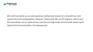 With a B2C travel portal, you can easily expand your existing travel business into a comprehensive, multi-
spectral online airline booking platform. Moreover, it features GDS, XML, and API integration. With our best
B2C travel software, you can rapidly sell your travel items to a large number of tourists while maintaining the
highest level of trust and usability in the booking process.
 