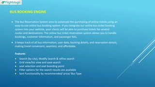 BUS BOOKING ENGINE
 The Bus Reservation System aims to automate the purchasing of online tickets using an
easy-to-use online bus booking system. If you integrate our online bus ticket booking
system into your website, your clients will be able to purchase tickets for several
routes and destinations. The online bus ticket reservation system allows you to handle
bookings, customer information, and passenger lists.
 It keeps track of all bus information, user data, booking details, and reservation details,
making travel convenient, seamless, and affordable.
Features
 Search (by city), Modify Search & refine search
 Grid view/list view and save search
 seat selection and seat boarding point
 Filter options for the search results are available
 Sort Functionality by recommended/ price/ Bus Type
 