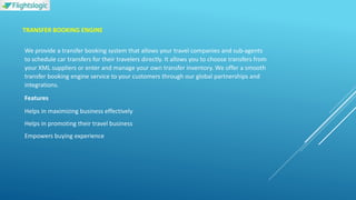 TRANSFER BOOKING ENGINE
We provide a transfer booking system that allows your travel companies and sub-agents
to schedule car transfers for their travelers directly. It allows you to choose transfers from
your XML suppliers or enter and manage your own transfer inventory. We offer a smooth
transfer booking engine service to your customers through our global partnerships and
integrations.
Features
Helps in maximizing business effectively
Helps in promoting their travel business
Empowers buying experience
 