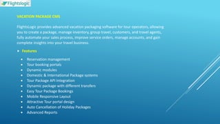 VACATION PACKAGE CMS
FlightsLogic provides advanced vacation packaging software for tour operators, allowing
you to create a package, manage inventory, group travel, customers, and travel agents,
fully automate your sales process, improve service orders, manage accounts, and gain
complete insights into your travel business.
 Features
 Reservation management
 Tour booking portals
 Dynamic modules
 Domestic & International Package systems
 Tour Package API Integration
 Dynamic package with different transfers
 Easy Tour Package Bookings
 Mobile Responsive Layout
 Attractive Tour portal design
 Auto Cancellation of Holiday Packages
 Advanced Reports
 
