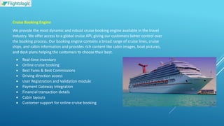 Cruise Booking Engine
We provide the most dynamic and robust cruise booking engine available in the travel
industry. We offer access to a global cruise API, giving our customers better control over
the booking process. Our booking engine contains a broad range of cruise lines, cruise
ships, and cabin information and provides rich content like cabin images, boat pictures,
and desk plans helping the customers to choose their best.
 Real-time inventory
 Online cruise booking
 Best Fares & Best Commissions
 Driving direction access
 User Registration and Validation module
 Payment Gateway Integration
 Financial transaction details
 Cabin layouts
 Customer support for online cruise booking
 