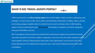 WHAT IS B2C TRAVEL AGENTS PORTAL?
A B2C travel portal is an online booking engine that includes flights, hotels, transfers, sightseeing, and
packages. It is also known as IBE, and it collects and distributes information on flights, hotels, vehicles,
and holiday packages to global clients to enable them to search and book online. A B2C booking
engine can be connected with major GDS systems like Amadeus, Travelport, and Sabre, along with
third-party APIs/XMLs and LCCs.
B2C Travel Agents Portal provides the essential tools and business insights to streamline the whole
reservation process for all clients, whether corporate or end-user and is the major component of the
travel website software, allowing direct travel sales to the organization's tourist portal. B2C travel
portal development has helped travel companies since many travel-related businesses build a B2C
marketplace.
 