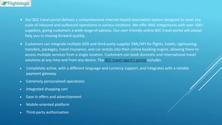  Our B2C travel portal delivers a comprehensive internet-based reservation system designed to meet any
scale of inbound and outbound operations in various locations. We offer XML integrations with over 100+
suppliers, giving customers a wide range of options. Our user-friendly online B2C travel portal will always
help you in moving forward quickly.
 Customers can integrate multiple GDS and third-party supplier XML/API for flights, hotels, sightseeing,
transfers, packages, travel insurance, and car rentals into their online booking engine, allowing them to
access multiple services from a single location. Customers can book domestic and international travel
solutions at any time and from any device. The B2C travel agent’s portal includes
 Completely active, with a different language and currency support, and integrates with a reliable
payment gateway.
 Extremely personalized operations
 Integrated shopping cart
 Ease in offers and advertisement
 Mobile-oriented platform
 Third-party authorisation
 