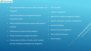  GDS integrated platform such as Sabre, Amadeus, and
Travelport
 Authorized platform to cheapest fare airlines
reservation system
 Allow centralised reservation system (CRS) extranet
interface
 Maintenance of travel content database
 Online reservation management system
 Process data of millions of hotels, which involves
pictures, detailing, and google map integration.
 Price handling
 Content management
 Agent and sub agent management system.
 Surplus, concession, and sales management
 Accounts handling
 Business record management
 Cost and benefit analysis
 Result analysis
 