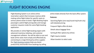 FLIGHT BOOKING ENGINE
 Flight Booking System is an online airline
reservation system that increases revenue while
making online flight tickets for specific seats on
various planes easier to book. Flight Booking Engine
passengers submit flight pricing bids and manage
customer requests inside the same flight booking
application.
 We provide an online flight booking engine with
advanced inventory, ticketing, and customer
management software. You will be able to scan and
book airline seats more simply and effectively by
connecting to a large third-party airline supplier.
Our flight booking module helps you boost
productivity and handle more bookings by selling
airline tickets directly from the back-office system.
 Features:
 Searching flights (one-way/round trip/multi-city)
with detailed pricing
 Frequent flights offers & deals
 Details about baggage fares
 Sorting & filter options by airlines
 Flight inquiry module
 Allow travelers to select seats
 