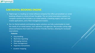 CAR RENTAL BOOKING ENGINE
 FlightsLogic is a leading car rental software company that offers personalized car rental
booking software to clients all over the globe. The car rental reservations system is a
complete solution that includes a car rental website, a booking engine, end-user and
mobile applications, and a fleet management module.
 Our Car Rental website and booking engine solutions are fully customizable to meet
the needs of car rental owners, tour operators, and agencies. We provide cutting-edge
advanced features that match the customer-friendly interface, allowing for increased
reservations.
Features
 Easy booking
 Real-time reporting
 Managing revenue
 Fleet management
 Paperless transactions
• Location mapping
 