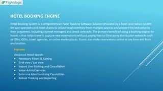 HOTEL BOOKING ENGINE
Hotel Booking System is a comprehensive Hotel Booking Software Solution provided by a hotel reservation system
for tour operators and hotel chains to collect hotel inventory from multiple sources and present the best price to
their customers, including channel managers and direct contracts. The primary benefit of using a booking engine for
hotels is that helps them to capture new reservations without paying fees to third-party distribution networks such
as OTAs, GDSs, travel agencies, or online marketplaces. Guests can make reservations online at any time and from
any location.
Features
Advanced Hotel Search
 Necessary Filters & Sorting
 Grid view / List view
 Instant Live Booking and Cancellation
 Value-Added Services
 Extensive Merchandising Capabilities
 Robust Tracking and Reporting
 