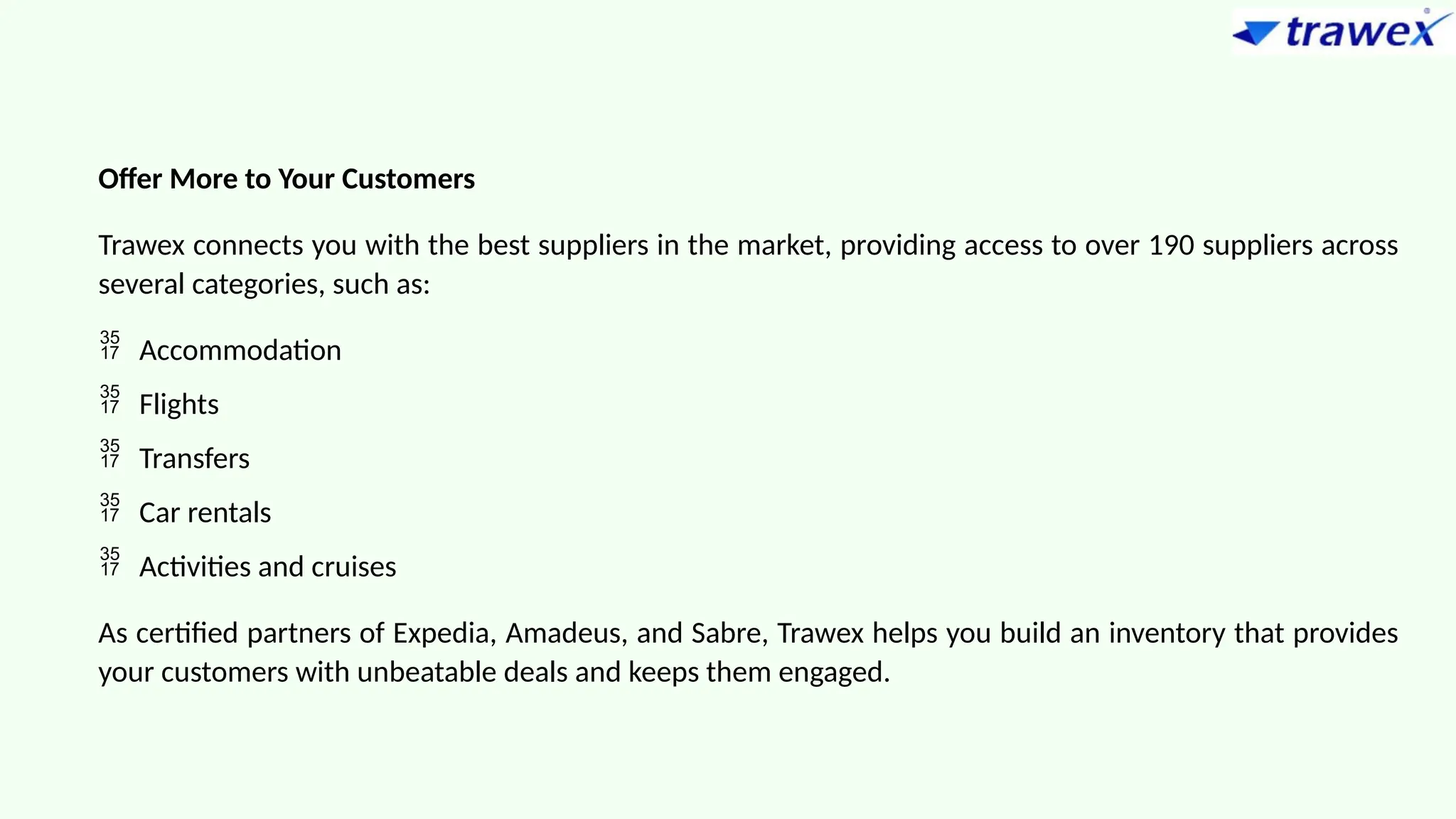 Offer More to Your Customers
Trawex connects you with the best suppliers in the market, providing access to over 190 suppliers across
several categories, such as:
 Accommodation
 Flights
 Transfers
 Car rentals
 Activities and cruises
As certified partners of Expedia, Amadeus, and Sabre, Trawex helps you build an inventory that provides
your customers with unbeatable deals and keeps them engaged.
 