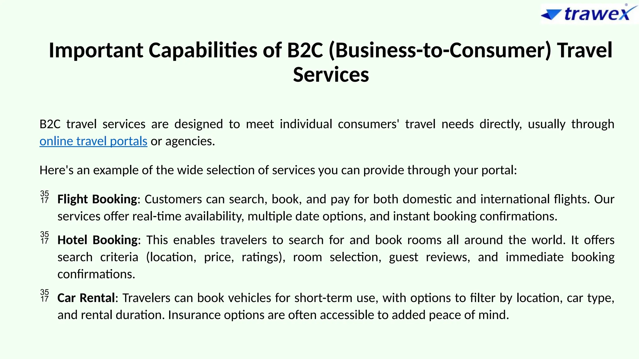 Important Capabilities of B2C (Business-to-Consumer) Travel
Services
B2C travel services are designed to meet individual consumers' travel needs directly, usually through
online travel portals or agencies.
Here's an example of the wide selection of services you can provide through your portal:
 Flight Booking: Customers can search, book, and pay for both domestic and international flights. Our
services offer real-time availability, multiple date options, and instant booking confirmations.
 Hotel Booking: This enables travelers to search for and book rooms all around the world. It offers
search criteria (location, price, ratings), room selection, guest reviews, and immediate booking
confirmations.
 Car Rental: Travelers can book vehicles for short-term use, with options to filter by location, car type,
and rental duration. Insurance options are often accessible to added peace of mind.
 