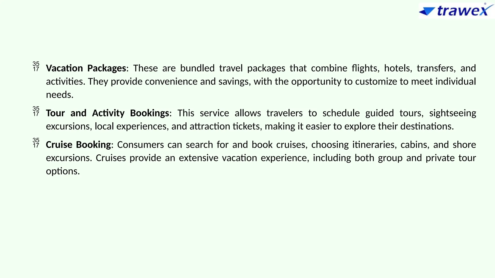  Vacation Packages: These are bundled travel packages that combine flights, hotels, transfers, and
activities. They provide convenience and savings, with the opportunity to customize to meet individual
needs.
 Tour and Activity Bookings: This service allows travelers to schedule guided tours, sightseeing
excursions, local experiences, and attraction tickets, making it easier to explore their destinations.
 Cruise Booking: Consumers can search for and book cruises, choosing itineraries, cabins, and shore
excursions. Cruises provide an extensive vacation experience, including both group and private tour
options.
 