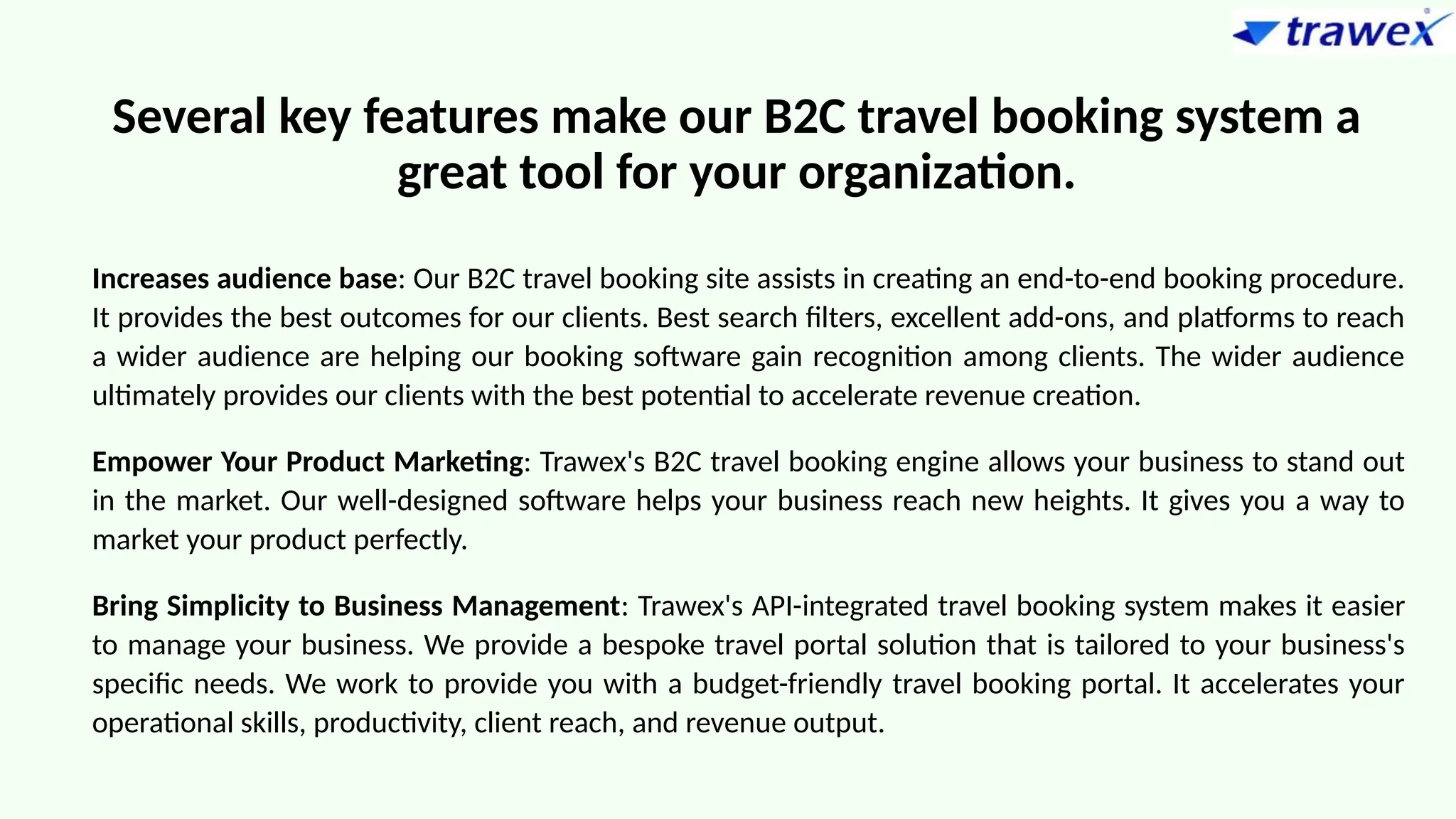 Several key features make our B2C travel booking system a
great tool for your organization.
Increases audience base: Our B2C travel booking site assists in creating an end-to-end booking procedure.
It provides the best outcomes for our clients. Best search filters, excellent add-ons, and platforms to reach
a wider audience are helping our booking software gain recognition among clients. The wider audience
ultimately provides our clients with the best potential to accelerate revenue creation.
Empower Your Product Marketing: Trawex's B2C travel booking engine allows your business to stand out
in the market. Our well-designed software helps your business reach new heights. It gives you a way to
market your product perfectly.
Bring Simplicity to Business Management: Trawex's API-integrated travel booking system makes it easier
to manage your business. We provide a bespoke travel portal solution that is tailored to your business's
specific needs. We work to provide you with a budget-friendly travel booking portal. It accelerates your
operational skills, productivity, client reach, and revenue output.
 