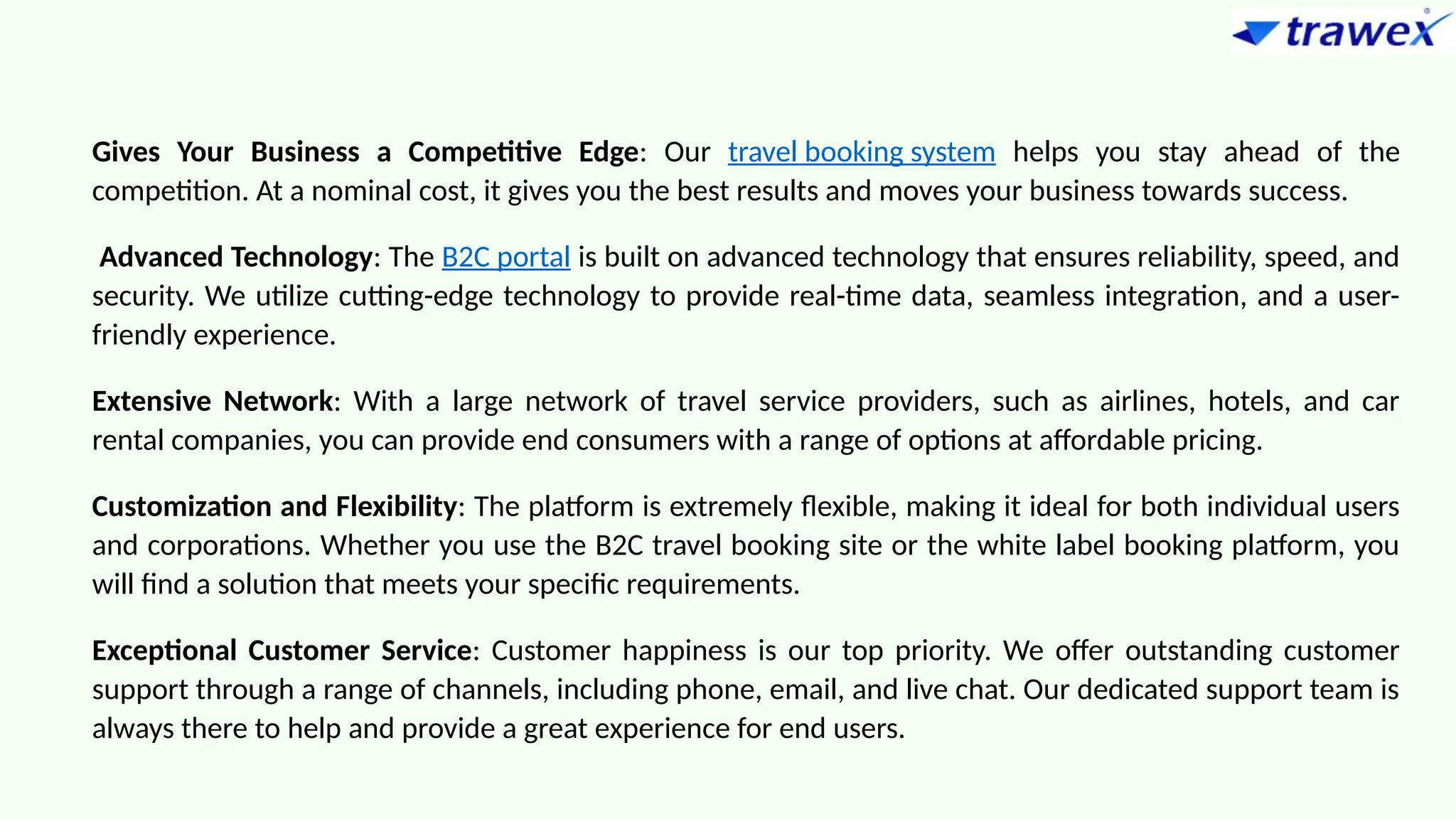 Gives Your Business a Competitive Edge: Our travel booking system helps you stay ahead of the
competition. At a nominal cost, it gives you the best results and moves your business towards success.
Advanced Technology: The B2C portal is built on advanced technology that ensures reliability, speed, and
security. We utilize cutting-edge technology to provide real-time data, seamless integration, and a user-
friendly experience.
Extensive Network: With a large network of travel service providers, such as airlines, hotels, and car
rental companies, you can provide end consumers with a range of options at affordable pricing.
Customization and Flexibility: The platform is extremely flexible, making it ideal for both individual users
and corporations. Whether you use the B2C travel booking site or the white label booking platform, you
will find a solution that meets your specific requirements.
Exceptional Customer Service: Customer happiness is our top priority. We offer outstanding customer
support through a range of channels, including phone, email, and live chat. Our dedicated support team is
always there to help and provide a great experience for end users.
 