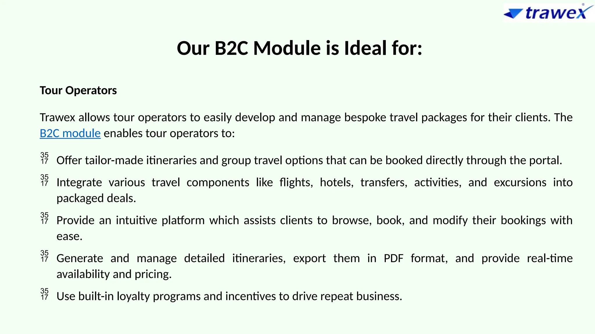 Our B2C Module is Ideal for:
Tour Operators
Trawex allows tour operators to easily develop and manage bespoke travel packages for their clients. The
B2C module enables tour operators to:
 Offer tailor-made itineraries and group travel options that can be booked directly through the portal.
 Integrate various travel components like flights, hotels, transfers, activities, and excursions into
packaged deals.
 Provide an intuitive platform which assists clients to browse, book, and modify their bookings with
ease.
 Generate and manage detailed itineraries, export them in PDF format, and provide real-time
availability and pricing.
 Use built-in loyalty programs and incentives to drive repeat business.
 