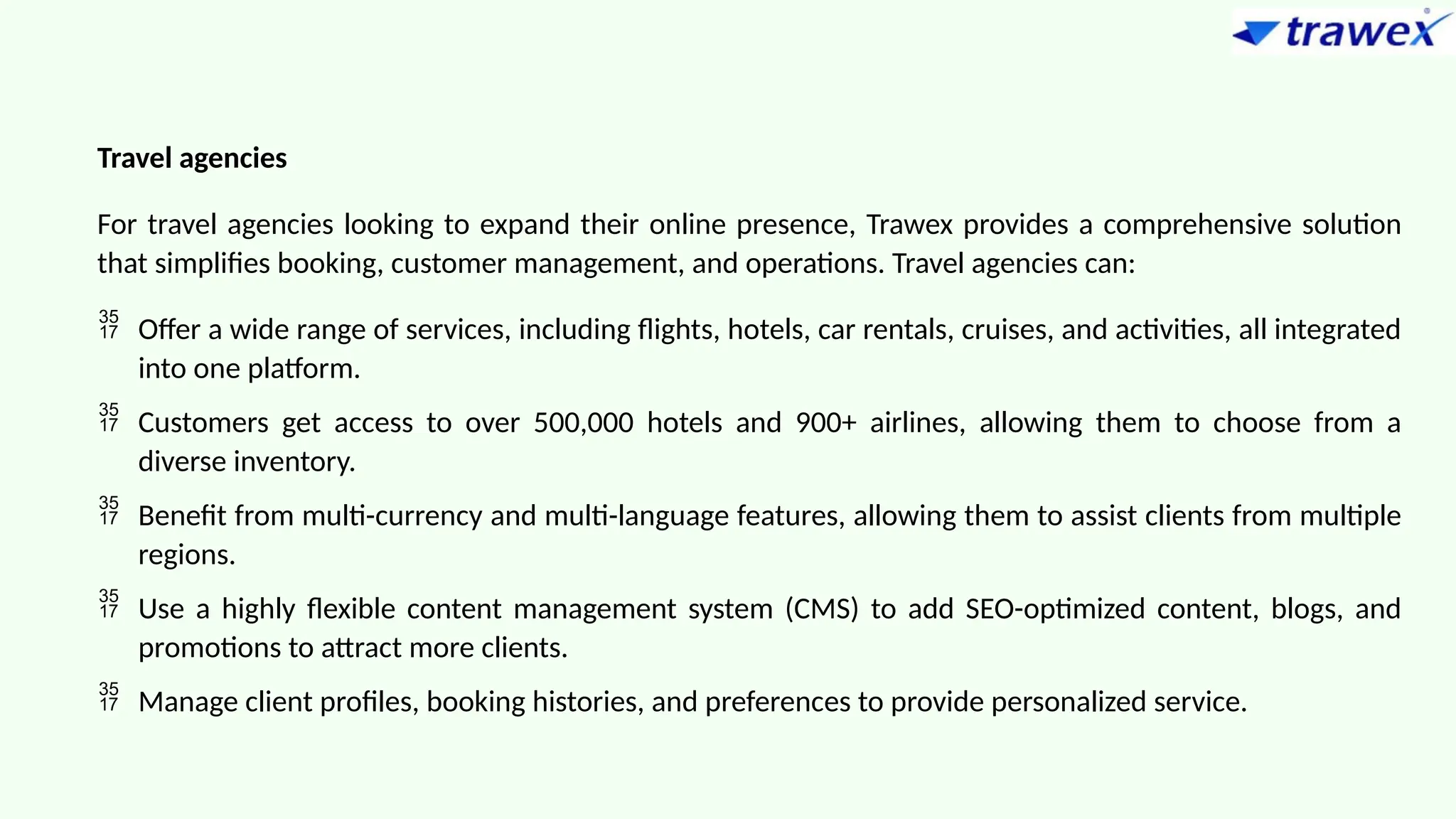 Travel agencies
For travel agencies looking to expand their online presence, Trawex provides a comprehensive solution
that simplifies booking, customer management, and operations. Travel agencies can:
 Offer a wide range of services, including flights, hotels, car rentals, cruises, and activities, all integrated
into one platform.
 Customers get access to over 500,000 hotels and 900+ airlines, allowing them to choose from a
diverse inventory.
 Benefit from multi-currency and multi-language features, allowing them to assist clients from multiple
regions.
 Use a highly flexible content management system (CMS) to add SEO-optimized content, blogs, and
promotions to attract more clients.
 Manage client profiles, booking histories, and preferences to provide personalized service.
 