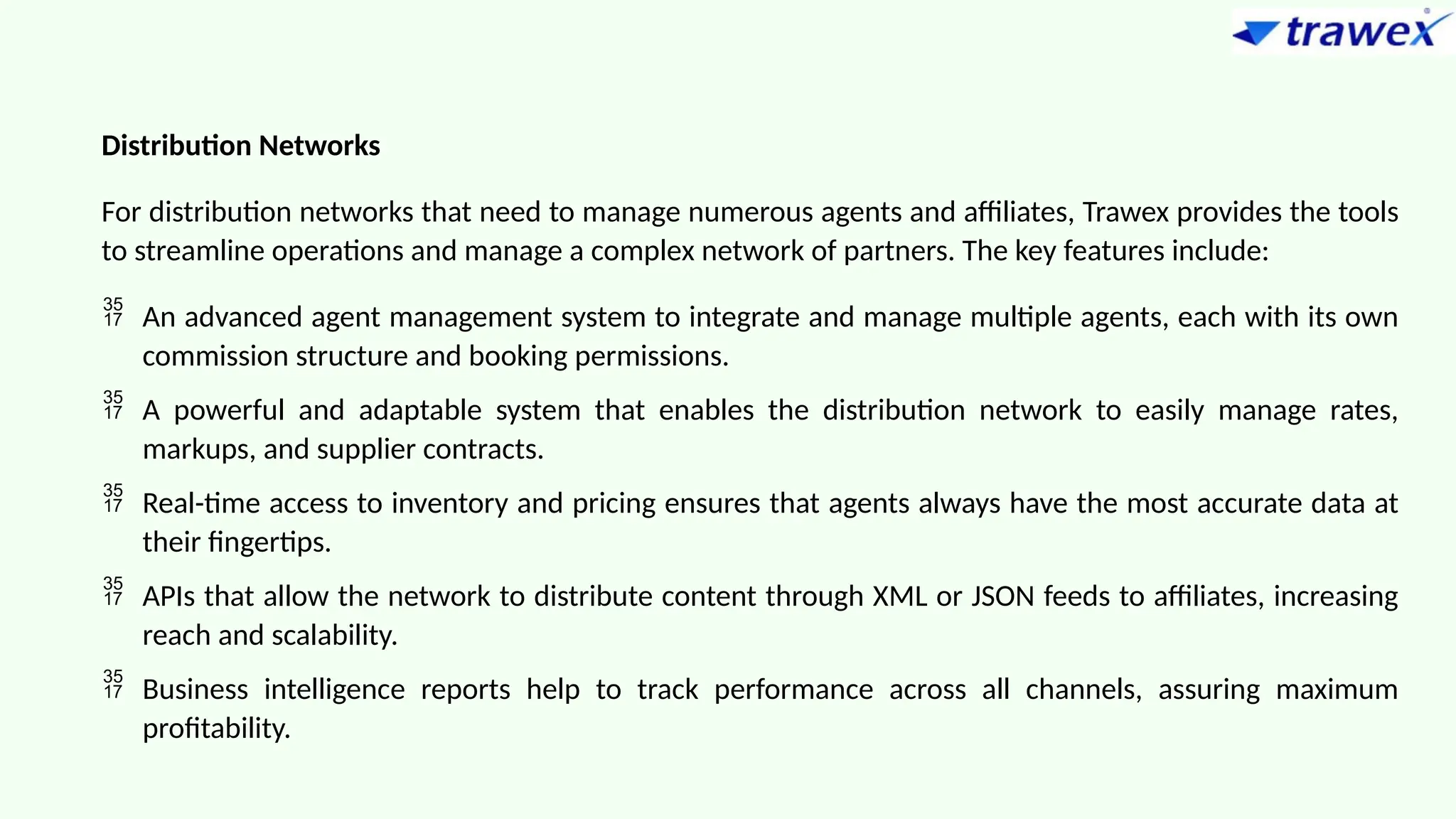 Distribution Networks
For distribution networks that need to manage numerous agents and affiliates, Trawex provides the tools
to streamline operations and manage a complex network of partners. The key features include:
 An advanced agent management system to integrate and manage multiple agents, each with its own
commission structure and booking permissions.
 A powerful and adaptable system that enables the distribution network to easily manage rates,
markups, and supplier contracts.
 Real-time access to inventory and pricing ensures that agents always have the most accurate data at
their fingertips.
 APIs that allow the network to distribute content through XML or JSON feeds to affiliates, increasing
reach and scalability.
 Business intelligence reports help to track performance across all channels, assuring maximum
profitability.
 