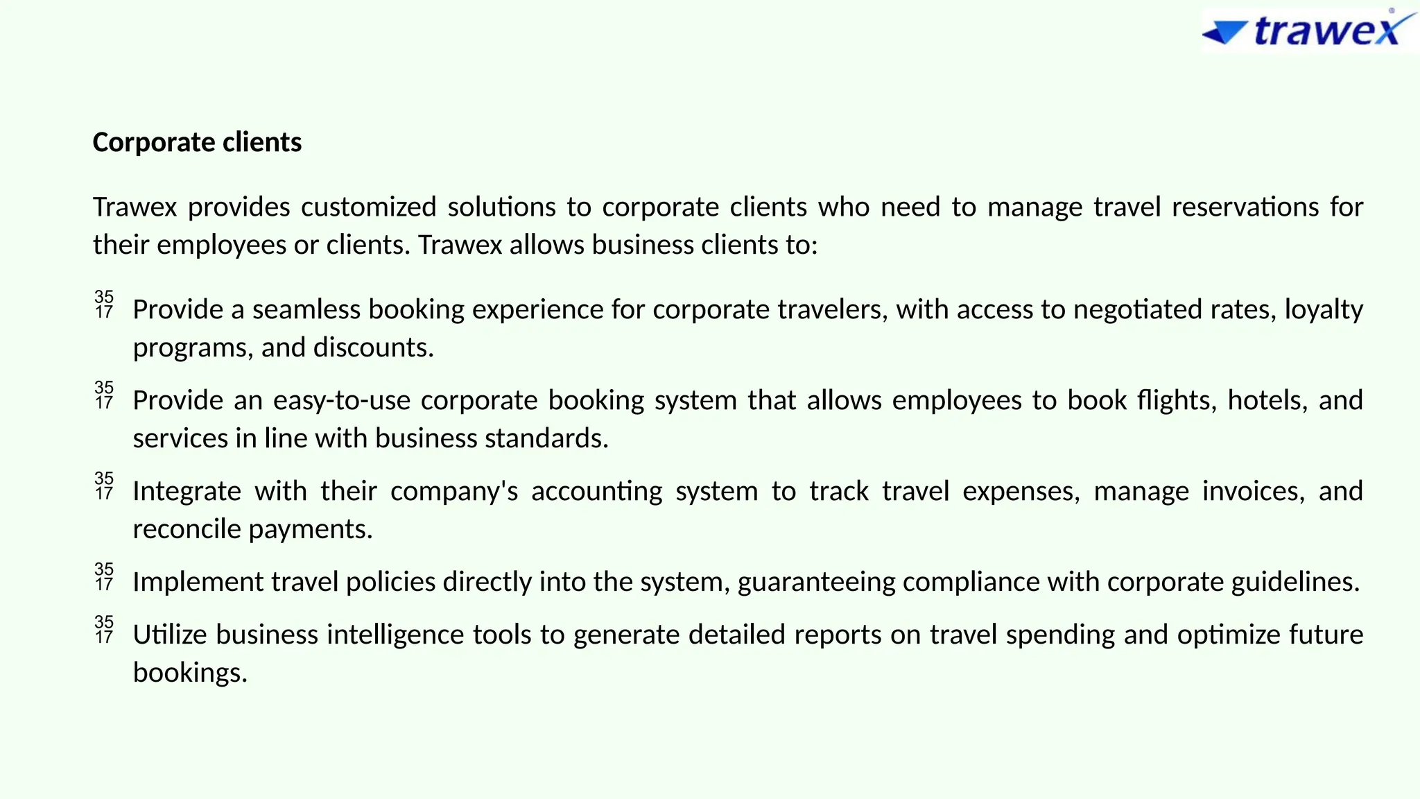 Corporate clients
Trawex provides customized solutions to corporate clients who need to manage travel reservations for
their employees or clients. Trawex allows business clients to:
 Provide a seamless booking experience for corporate travelers, with access to negotiated rates, loyalty
programs, and discounts.
 Provide an easy-to-use corporate booking system that allows employees to book flights, hotels, and
services in line with business standards.
 Integrate with their company's accounting system to track travel expenses, manage invoices, and
reconcile payments.
 Implement travel policies directly into the system, guaranteeing compliance with corporate guidelines.
 Utilize business intelligence tools to generate detailed reports on travel spending and optimize future
bookings.
 