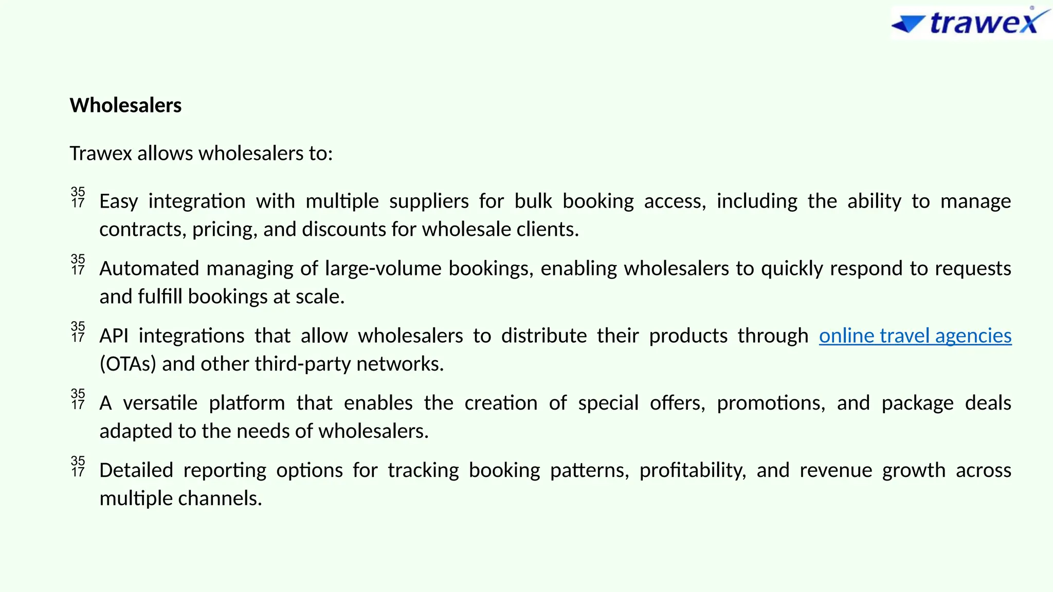 Wholesalers
Trawex allows wholesalers to:
 Easy integration with multiple suppliers for bulk booking access, including the ability to manage
contracts, pricing, and discounts for wholesale clients.
 Automated managing of large-volume bookings, enabling wholesalers to quickly respond to requests
and fulfill bookings at scale.
 API integrations that allow wholesalers to distribute their products through online travel agencies
(OTAs) and other third-party networks.
 A versatile platform that enables the creation of special offers, promotions, and package deals
adapted to the needs of wholesalers.
 Detailed reporting options for tracking booking patterns, profitability, and revenue growth across
multiple channels.
 