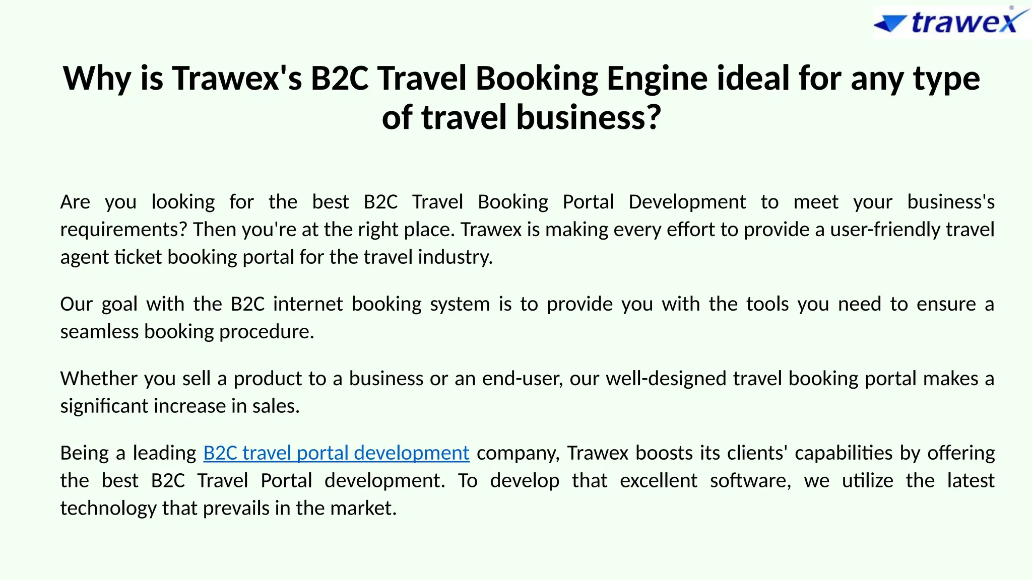 Why is Trawex's B2C Travel Booking Engine ideal for any type
of travel business?
Are you looking for the best B2C Travel Booking Portal Development to meet your business's
requirements? Then you're at the right place. Trawex is making every effort to provide a user-friendly travel
agent ticket booking portal for the travel industry.
Our goal with the B2C internet booking system is to provide you with the tools you need to ensure a
seamless booking procedure.
Whether you sell a product to a business or an end-user, our well-designed travel booking portal makes a
significant increase in sales.
Being a leading B2C travel portal development company, Trawex boosts its clients' capabilities by offering
the best B2C Travel Portal development. To develop that excellent software, we utilize the latest
technology that prevails in the market.
 