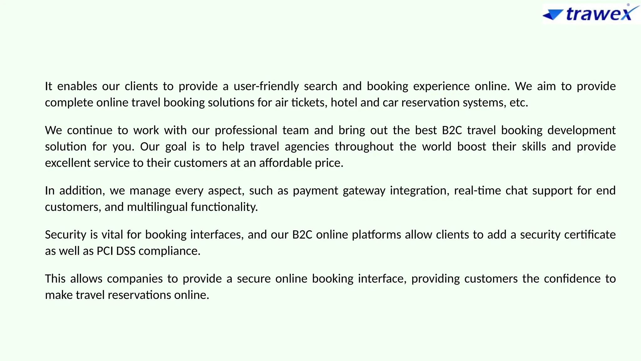 It enables our clients to provide a user-friendly search and booking experience online. We aim to provide
complete online travel booking solutions for air tickets, hotel and car reservation systems, etc.
We continue to work with our professional team and bring out the best B2C travel booking development
solution for you. Our goal is to help travel agencies throughout the world boost their skills and provide
excellent service to their customers at an affordable price.
In addition, we manage every aspect, such as payment gateway integration, real-time chat support for end
customers, and multilingual functionality.
Security is vital for booking interfaces, and our B2C online platforms allow clients to add a security certificate
as well as PCI DSS compliance.
This allows companies to provide a secure online booking interface, providing customers the confidence to
make travel reservations online.
 