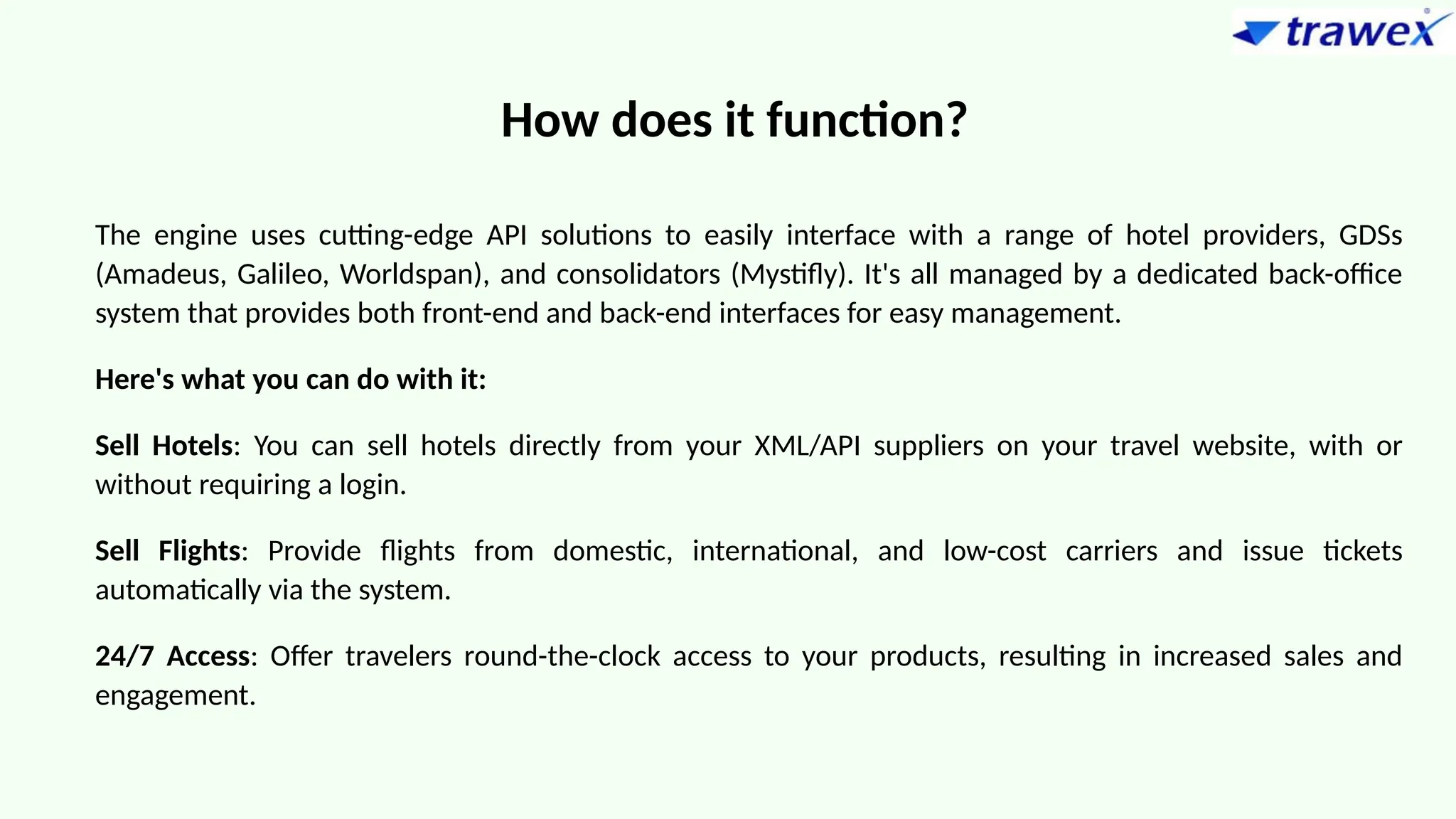 How does it function?
The engine uses cutting-edge API solutions to easily interface with a range of hotel providers, GDSs
(Amadeus, Galileo, Worldspan), and consolidators (Mystifly). It's all managed by a dedicated back-office
system that provides both front-end and back-end interfaces for easy management.
Here's what you can do with it:
Sell Hotels: You can sell hotels directly from your XML/API suppliers on your travel website, with or
without requiring a login.
Sell Flights: Provide flights from domestic, international, and low-cost carriers and issue tickets
automatically via the system.
24/7 Access: Offer travelers round-the-clock access to your products, resulting in increased sales and
engagement.
 