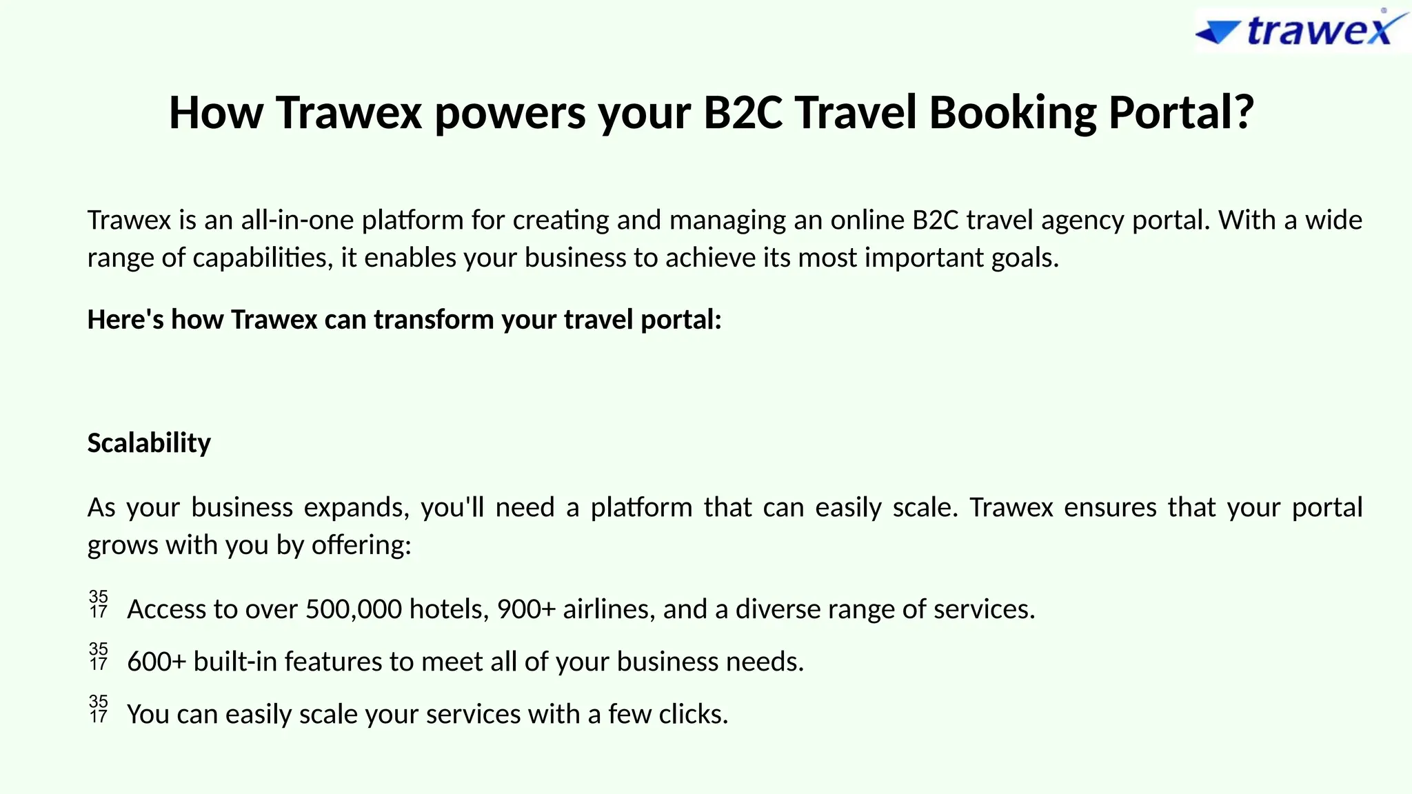 How Trawex powers your B2C Travel Booking Portal?
Trawex is an all-in-one platform for creating and managing an online B2C travel agency portal. With a wide
range of capabilities, it enables your business to achieve its most important goals.
Here's how Trawex can transform your travel portal:
Scalability
As your business expands, you'll need a platform that can easily scale. Trawex ensures that your portal
grows with you by offering:
 Access to over 500,000 hotels, 900+ airlines, and a diverse range of services.
 600+ built-in features to meet all of your business needs.
 You can easily scale your services with a few clicks.
 