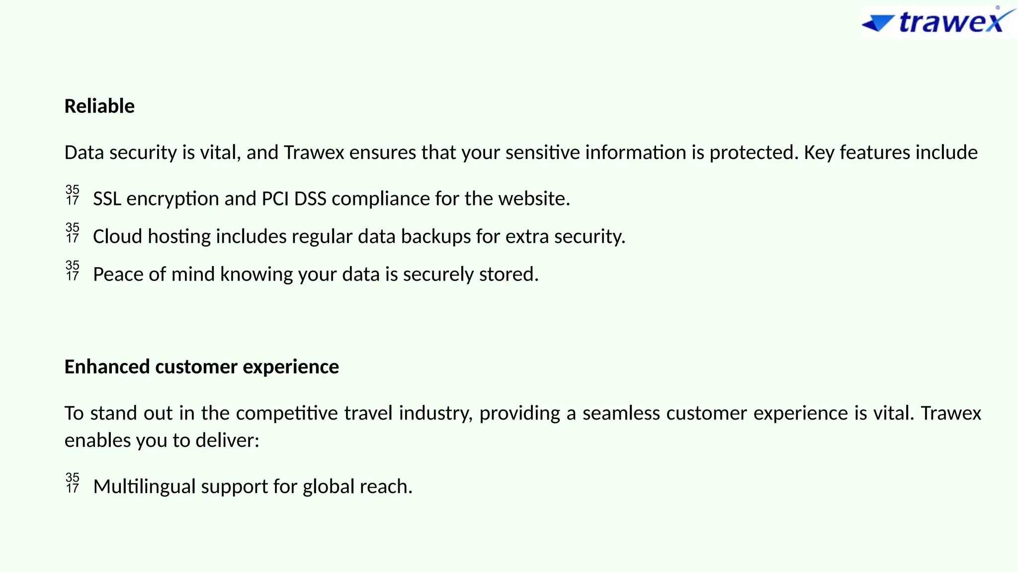 Reliable
Data security is vital, and Trawex ensures that your sensitive information is protected. Key features include
 SSL encryption and PCI DSS compliance for the website.
 Cloud hosting includes regular data backups for extra security.
 Peace of mind knowing your data is securely stored.
Enhanced customer experience
To stand out in the competitive travel industry, providing a seamless customer experience is vital. Trawex
enables you to deliver:
 Multilingual support for global reach.
 
