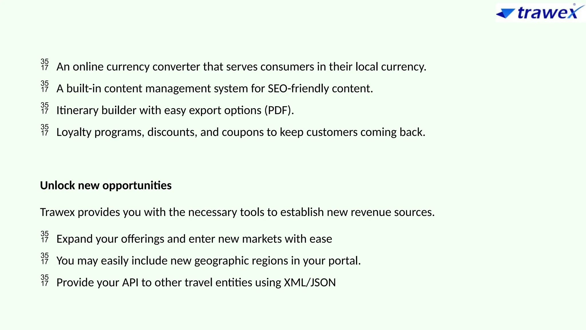  An online currency converter that serves consumers in their local currency.
 A built-in content management system for SEO-friendly content.
 Itinerary builder with easy export options (PDF).
 Loyalty programs, discounts, and coupons to keep customers coming back.
Unlock new opportunities
Trawex provides you with the necessary tools to establish new revenue sources.
 Expand your offerings and enter new markets with ease
 You may easily include new geographic regions in your portal.
 Provide your API to other travel entities using XML/JSON
 