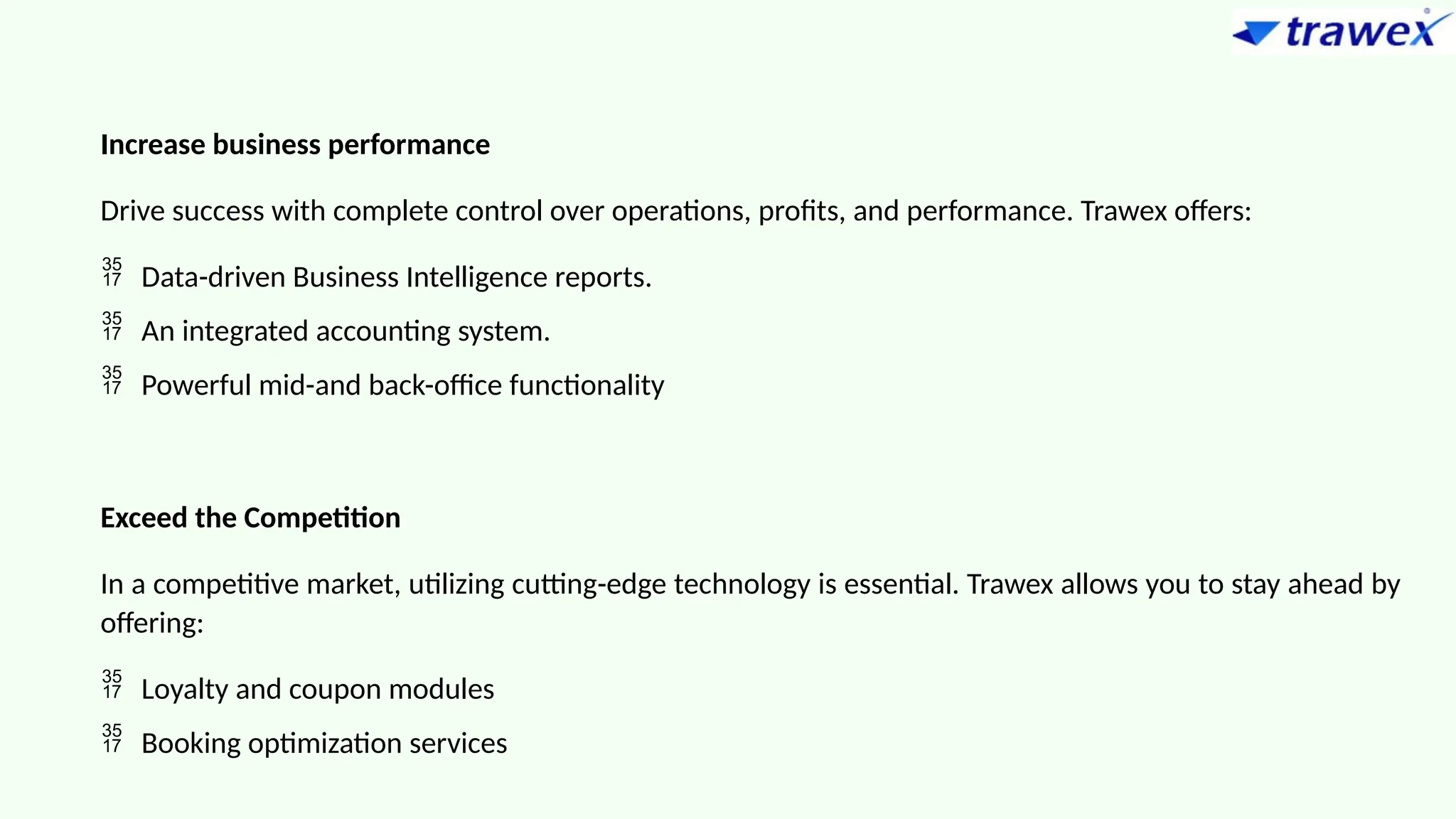 Increase business performance
Drive success with complete control over operations, profits, and performance. Trawex offers:
 Data-driven Business Intelligence reports.
 An integrated accounting system.
 Powerful mid-and back-office functionality
Exceed the Competition
In a competitive market, utilizing cutting-edge technology is essential. Trawex allows you to stay ahead by
offering:
 Loyalty and coupon modules
 Booking optimization services
 