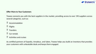 Offer More to Your Customers
Trawex connects you with the best suppliers in the market, providing access to over 190 suppliers across
several categories, such as:
 Accommodation
 Flights
 Transfers
 Car rentals
 Activities and cruises
As certified partners of Expedia, Amadeus, and Sabre, Trawex helps you build an inventory that provides
your customers with unbeatable deals and keeps them engaged.
 