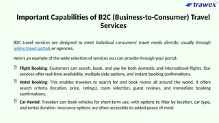 Important Capabilities of B2C (Business-to-Consumer) Travel
Services
B2C travel services are designed to meet individual consumers' travel needs directly, usually through
online travel portals or agencies.
Here's an example of the wide selection of services you can provide through your portal:
 Flight Booking: Customers can search, book, and pay for both domestic and international flights. Our
services offer real-time availability, multiple date options, and instant booking confirmations.
 Hotel Booking: This enables travelers to search for and book rooms all around the world. It offers
search criteria (location, price, ratings), room selection, guest reviews, and immediate booking
confirmations.
 Car Rental: Travelers can book vehicles for short-term use, with options to filter by location, car type,
and rental duration. Insurance options are often accessible to added peace of mind.
 