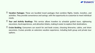  Vacation Packages: These are bundled travel packages that combine flights, hotels, transfers, and
activities. They provide convenience and savings, with the opportunity to customize to meet individual
needs.
 Tour and Activity Bookings: This service allows travelers to schedule guided tours, sightseeing
excursions, local experiences, and attraction tickets, making it easier to explore their destinations.
 Cruise Booking: Consumers can search for and book cruises, choosing itineraries, cabins, and shore
excursions. Cruises provide an extensive vacation experience, including both group and private tour
options.
 