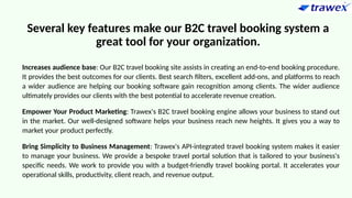 Several key features make our B2C travel booking system a
great tool for your organization.
Increases audience base: Our B2C travel booking site assists in creating an end-to-end booking procedure.
It provides the best outcomes for our clients. Best search filters, excellent add-ons, and platforms to reach
a wider audience are helping our booking software gain recognition among clients. The wider audience
ultimately provides our clients with the best potential to accelerate revenue creation.
Empower Your Product Marketing: Trawex's B2C travel booking engine allows your business to stand out
in the market. Our well-designed software helps your business reach new heights. It gives you a way to
market your product perfectly.
Bring Simplicity to Business Management: Trawex's API-integrated travel booking system makes it easier
to manage your business. We provide a bespoke travel portal solution that is tailored to your business's
specific needs. We work to provide you with a budget-friendly travel booking portal. It accelerates your
operational skills, productivity, client reach, and revenue output.
 