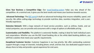 Gives Your Business a Competitive Edge: Our travel booking system helps you stay ahead of the
competition. At a nominal cost, it gives you the best results and moves your business towards success.
Advanced Technology: The B2C portal is built on advanced technology that ensures reliability, speed, and
security. We utilize cutting-edge technology to provide real-time data, seamless integration, and a user-
friendly experience.
Extensive Network: With a large network of travel service providers, such as airlines, hotels, and car
rental companies, you can provide end consumers with a range of options at affordable pricing.
Customization and Flexibility: The platform is extremely flexible, making it ideal for both individual users
and corporations. Whether you use the B2C travel booking site or the white label booking platform, you
will find a solution that meets your specific requirements.
Exceptional Customer Service: Customer happiness is our top priority. We offer outstanding customer
support through a range of channels, including phone, email, and live chat. Our dedicated support team is
always there to help and provide a great experience for end users.
 