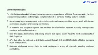 Distribution Networks
For distribution networks that need to manage numerous agents and affiliates, Trawex provides the tools
to streamline operations and manage a complex network of partners. The key features include:
 An advanced agent management system to integrate and manage multiple agents, each with its own
commission structure and booking permissions.
 A powerful and adaptable system that enables the distribution network to easily manage rates,
markups, and supplier contracts.
 Real-time access to inventory and pricing ensures that agents always have the most accurate data at
their fingertips.
 APIs that allow the network to distribute content through XML or JSON feeds to affiliates, increasing
reach and scalability.
 Business intelligence reports help to track performance across all channels, assuring maximum
profitability.
 
