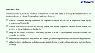 Corporate clients
Trawex provides customized solutions to corporate clients who need to manage travel reservations for
their employees or clients. Trawex allows business clients to:
 Provide a seamless booking experience for corporate travelers, with access to negotiated rates, loyalty
programs, and discounts.
 Provide an easy-to-use corporate booking system that allows employees to book flights, hotels, and
services in line with business standards.
 Integrate with their company's accounting system to track travel expenses, manage invoices, and
reconcile payments.
 Implement travel policies directly into the system, guaranteeing compliance with corporate guidelines.
 Utilize business intelligence tools to generate detailed reports on travel spending and optimize future
bookings.
 