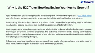 Why Is the B2C Travel Booking Engine Your Key to Growth?
If you want to scale your travel agency and achieve long-term success in the digital era, a B2C Travel Portal
is an effective way for travel companies to increase their digital reach and tap into new markets.
By embracing this technology, you can stay ahead of the competition by providing a quick and user-
friendly online booking experience that meets the expectations of today's travelers.
It automates a lot of manual processes, reducing administrative tasks and allowing businesses to focus on
delivering an exceptional customer experience. The platform's automated alerts, booking confirmations,
and real-time MIS reports allow companies to stay informed and make data-driven decisions to optimize
their offerings and marketing strategies.
By becoming a one-stop travel shop, you can expand your service offerings and cater to a wider range of
travel needs, establishing you as a reliable travel partner for your clients.
 