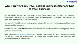 Why is Trawex's B2C Travel Booking Engine ideal for any type
of travel business?
Are you looking for the best B2C Travel Booking Portal Development to meet your business's
requirements? Then you're at the right place. Trawex is making every effort to provide a user-friendly travel
agent ticket booking portal for the travel industry.
Our goal with the B2C internet booking system is to provide you with the tools you need to ensure a
seamless booking procedure.
Whether you sell a product to a business or an end-user, our well-designed travel booking portal makes a
significant increase in sales.
Being a leading B2C travel portal development company, Trawex boosts its clients' capabilities by offering
the best B2C Travel Portal development. To develop that excellent software, we utilize the latest
technology that prevails in the market.
 