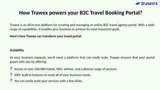 How Trawex powers your B2C Travel Booking Portal?
Trawex is an all-in-one platform for creating and managing an online B2C travel agency portal. With a wide
range of capabilities, it enables your business to achieve its most important goals.
Here's how Trawex can transform your travel portal:
Scalability
As your business expands, you'll need a platform that can easily scale. Trawex ensures that your portal
grows with you by offering:
 Access to over 500,000 hotels, 900+ airlines, and a diverse range of services.
 600+ built-in features to meet all of your business needs.
 You can easily scale your services with a few clicks.
 