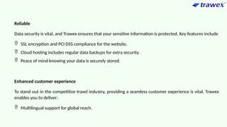 Reliable
Data security is vital, and Trawex ensures that your sensitive information is protected. Key features include
 SSL encryption and PCI DSS compliance for the website.
 Cloud hosting includes regular data backups for extra security.
 Peace of mind knowing your data is securely stored.
Enhanced customer experience
To stand out in the competitive travel industry, providing a seamless customer experience is vital. Trawex
enables you to deliver:
 Multilingual support for global reach.
 