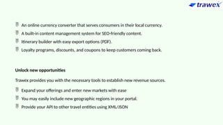  An online currency converter that serves consumers in their local currency.
 A built-in content management system for SEO-friendly content.
 Itinerary builder with easy export options (PDF).
 Loyalty programs, discounts, and coupons to keep customers coming back.
Unlock new opportunities
Trawex provides you with the necessary tools to establish new revenue sources.
 Expand your offerings and enter new markets with ease
 You may easily include new geographic regions in your portal.
 Provide your API to other travel entities using XML/JSON
 