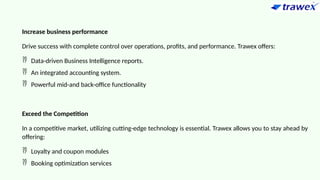 Increase business performance
Drive success with complete control over operations, profits, and performance. Trawex offers:
 Data-driven Business Intelligence reports.
 An integrated accounting system.
 Powerful mid-and back-office functionality
Exceed the Competition
In a competitive market, utilizing cutting-edge technology is essential. Trawex allows you to stay ahead by
offering:
 Loyalty and coupon modules
 Booking optimization services
 