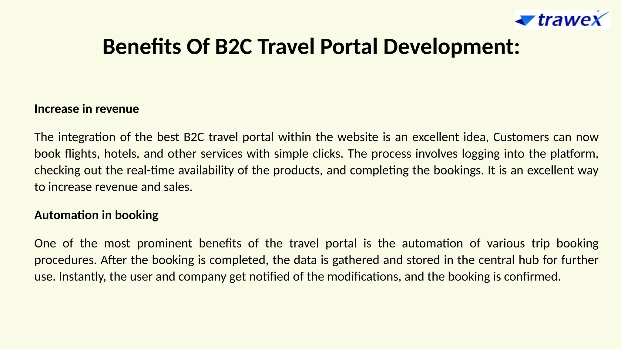 Benefits Of B2C Travel Portal Development:
Increase in revenue
The integration of the best B2C travel portal within the website is an excellent idea, Customers can now
book flights, hotels, and other services with simple clicks. The process involves logging into the platform,
checking out the real-time availability of the products, and completing the bookings. It is an excellent way
to increase revenue and sales.
Automation in booking
One of the most prominent benefits of the travel portal is the automation of various trip booking
procedures. After the booking is completed, the data is gathered and stored in the central hub for further
use. Instantly, the user and company get notified of the modifications, and the booking is confirmed.
 