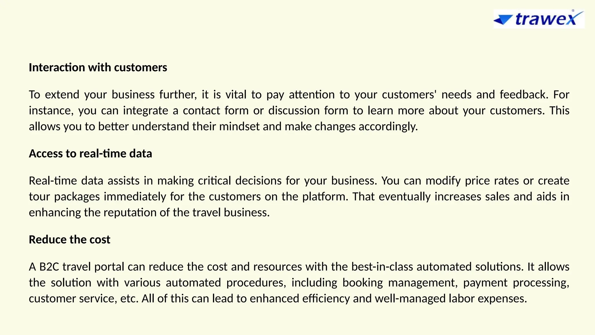 Interaction with customers
To extend your business further, it is vital to pay attention to your customers' needs and feedback. For
instance, you can integrate a contact form or discussion form to learn more about your customers. This
allows you to better understand their mindset and make changes accordingly.
Access to real-time data
Real-time data assists in making critical decisions for your business. You can modify price rates or create
tour packages immediately for the customers on the platform. That eventually increases sales and aids in
enhancing the reputation of the travel business.
Reduce the cost
A B2C travel portal can reduce the cost and resources with the best-in-class automated solutions. It allows
the solution with various automated procedures, including booking management, payment processing,
customer service, etc. All of this can lead to enhanced efficiency and well-managed labor expenses.
 