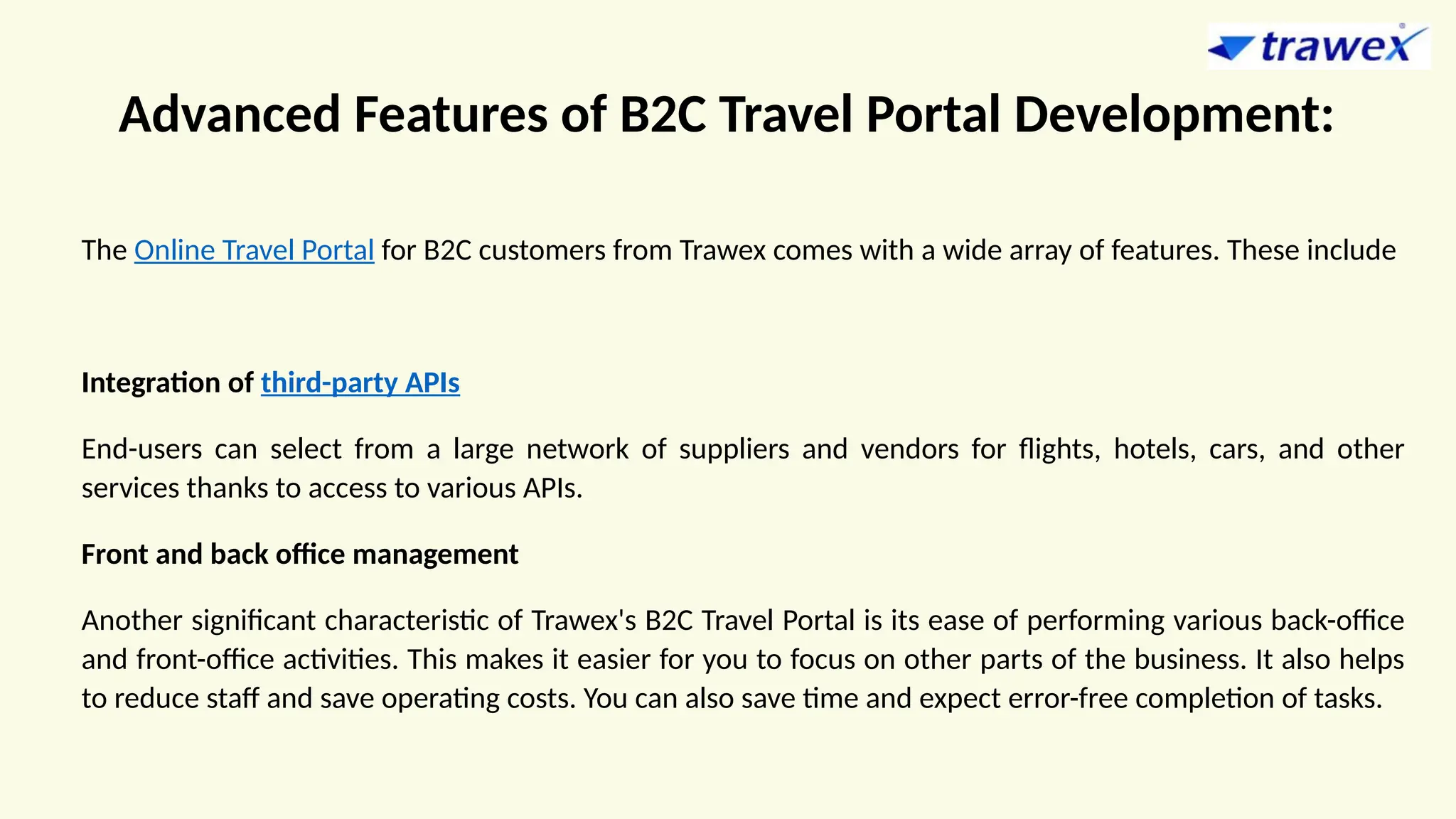 Advanced Features of B2C Travel Portal Development:
The Online Travel Portal for B2C customers from Trawex comes with a wide array of features. These include
Integration of third-party APIs
End-users can select from a large network of suppliers and vendors for flights, hotels, cars, and other
services thanks to access to various APIs.
Front and back office management
Another significant characteristic of Trawex's B2C Travel Portal is its ease of performing various back-office
and front-office activities. This makes it easier for you to focus on other parts of the business. It also helps
to reduce staff and save operating costs. You can also save time and expect error-free completion of tasks.
 