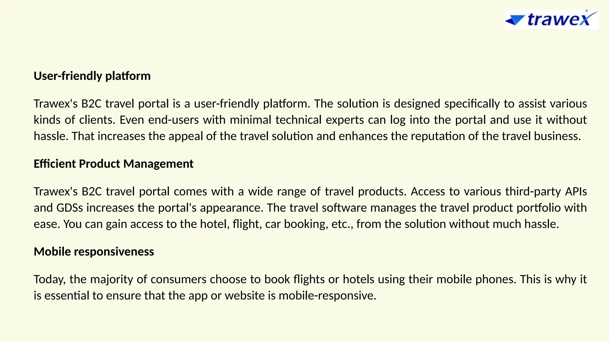 User-friendly platform
Trawex's B2C travel portal is a user-friendly platform. The solution is designed specifically to assist various
kinds of clients. Even end-users with minimal technical experts can log into the portal and use it without
hassle. That increases the appeal of the travel solution and enhances the reputation of the travel business.
Efficient Product Management
Trawex's B2C travel portal comes with a wide range of travel products. Access to various third-party APIs
and GDSs increases the portal's appearance. The travel software manages the travel product portfolio with
ease. You can gain access to the hotel, flight, car booking, etc., from the solution without much hassle.
Mobile responsiveness
Today, the majority of consumers choose to book flights or hotels using their mobile phones. This is why it
is essential to ensure that the app or website is mobile-responsive.
 
