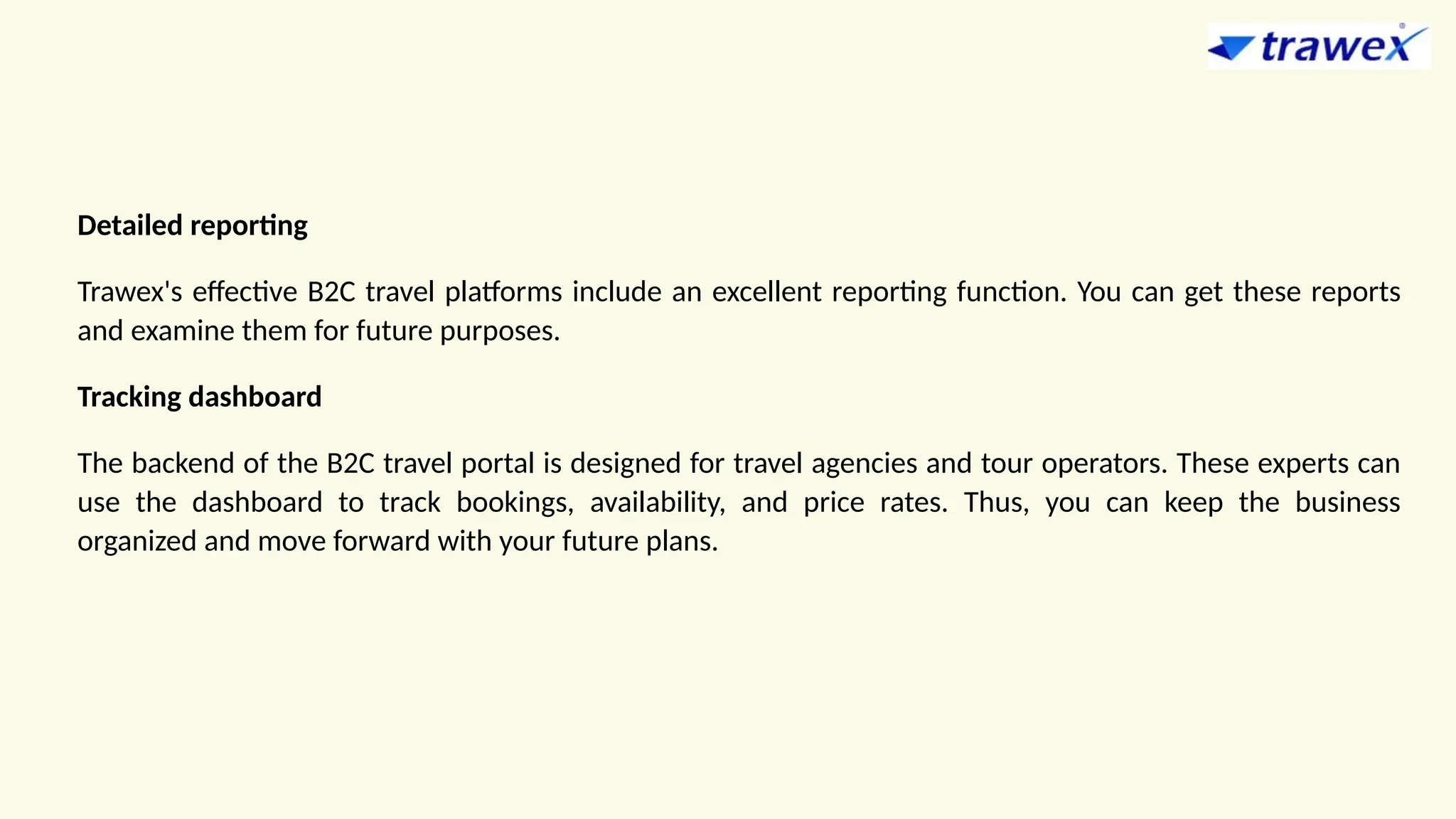 Detailed reporting
Trawex's effective B2C travel platforms include an excellent reporting function. You can get these reports
and examine them for future purposes.
Tracking dashboard
The backend of the B2C travel portal is designed for travel agencies and tour operators. These experts can
use the dashboard to track bookings, availability, and price rates. Thus, you can keep the business
organized and move forward with your future plans.
 